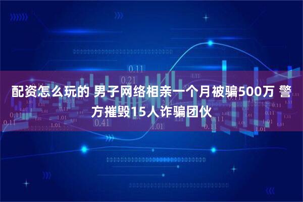 配资怎么玩的 男子网络相亲一个月被骗500万 警方摧毁15人诈骗团伙