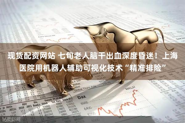 现货配资网站 七旬老人脑干出血深度昏迷！上海医院用机器人辅助可视化技术“精准排险”