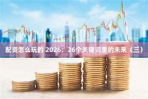配资怎么玩的 2026：26个关键词里的未来（三）