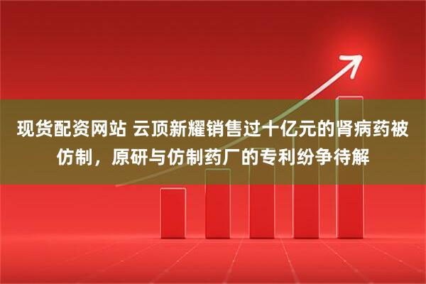 现货配资网站 云顶新耀销售过十亿元的肾病药被仿制，原研与仿制药厂的专利纷争待解