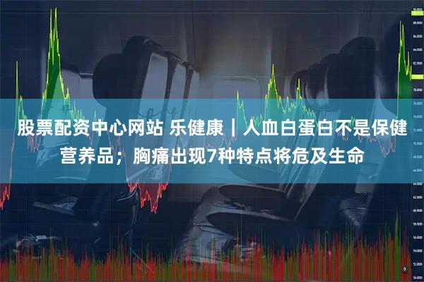 股票配资中心网站 乐健康｜人血白蛋白不是保健营养品；胸痛出现7种特点将危及生命