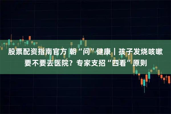 股票配资指南官方 朝“问”健康｜孩子发烧咳嗽要不要去医院？专家支招“四看”原则