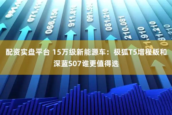 配资实盘平台 15万级新能源车：极狐T5增程版和深蓝S07谁更值得选