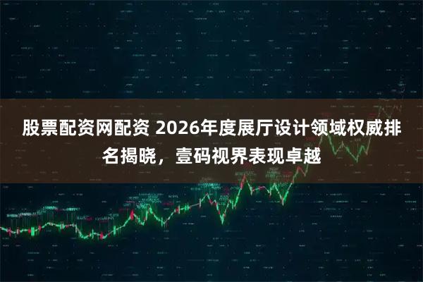 股票配资网配资 2026年度展厅设计领域权威排名揭晓，壹码视界表现卓越