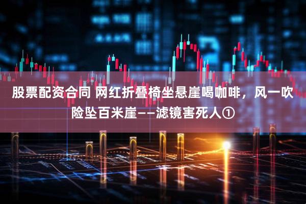 股票配资合同 网红折叠椅坐悬崖喝咖啡，风一吹险坠百米崖——滤镜害死人①