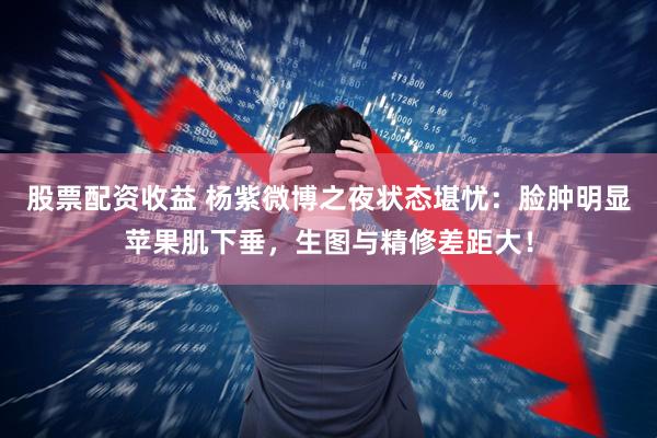 股票配资收益 杨紫微博之夜状态堪忧：脸肿明显苹果肌下垂，生图与精修差距大！