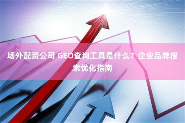 场外配资公司 GEO查询工具是什么？企业品牌搜索优化指南