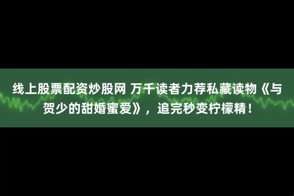 线上股票配资炒股网 万千读者力荐私藏读物《与贺少的甜婚蜜爱》，追完秒变柠檬精！