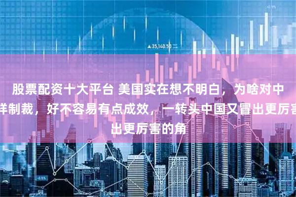 股票配资十大平台 美国实在想不明白，为啥对中国这样制裁，好不容易有点成效，一转头中国又冒出更厉害的角