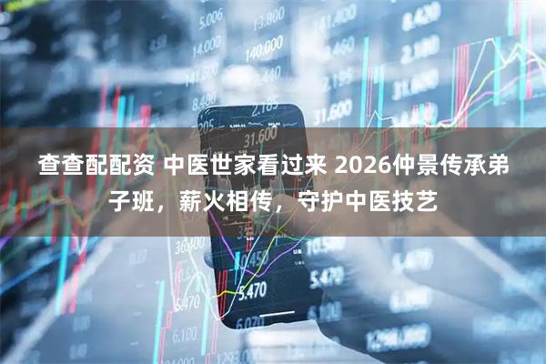 查查配配资 中医世家看过来 2026仲景传承弟子班,薪火相传,守护中医技艺