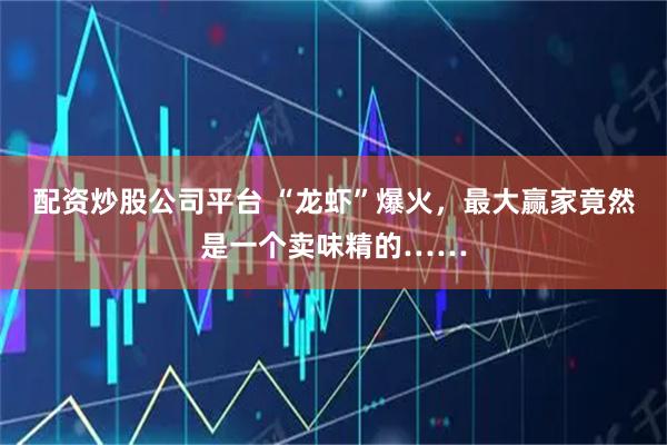 配资炒股公司平台 “龙虾”爆火,最大赢家竟然是一个卖味精的……