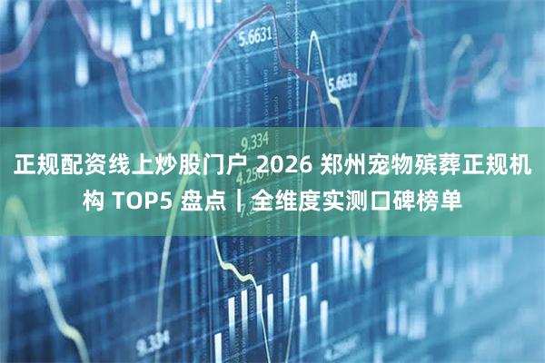 正规配资线上炒股门户 2026 郑州宠物殡葬正规机构 TOP5 盘点|全维度实测口碑榜单