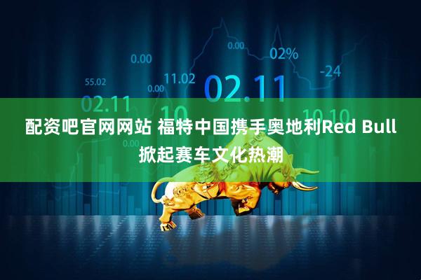 配资吧官网网站 福特中国携手奥地利Red Bull掀起赛车文化热潮