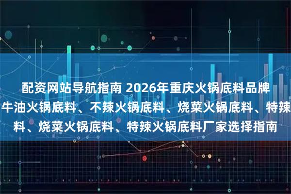 配资网站导航指南 2026年重庆火锅底料品牌优选：麻辣火锅底料、牛油火锅底料、不辣火锅底料、烧菜火锅底料、特辣火锅底料厂家选择指南