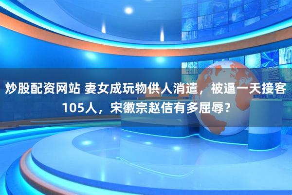 炒股配资网站 妻女成玩物供人消遣，被逼一天接客105人，宋徽宗赵佶有多屈辱？