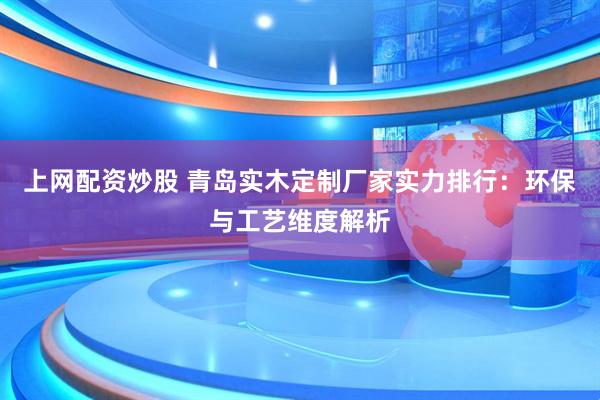 上网配资炒股 青岛实木定制厂家实力排行：环保与工艺维度解析
