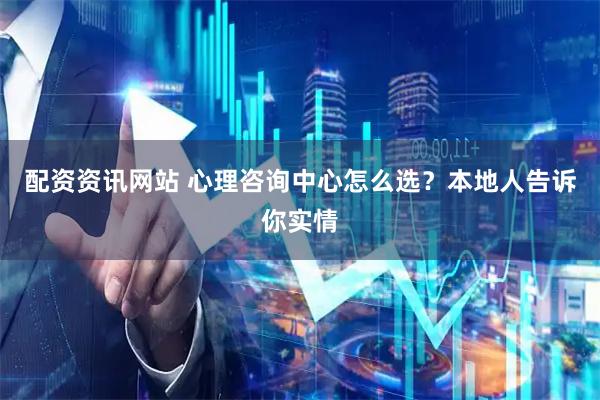 配资资讯网站 心理咨询中心怎么选？本地人告诉你实情
