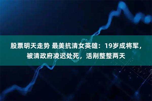 股票明天走势 最美抗清女英雄：19岁成将军，被清政府凌迟处死，活剐整整两天