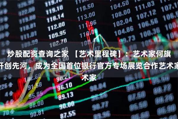 炒股配资查询之家 【艺术里程碑】：艺术家何旗开创先河，成为全国首位银行官方专场展览合作艺术家