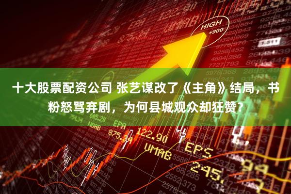 十大股票配资公司 张艺谋改了《主角》结局，书粉怒骂弃剧，为何县城观众却狂赞？