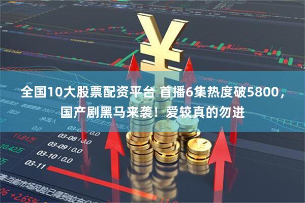 全国10大股票配资平台 首播6集热度破5800,国产剧黑马来袭!爱较真的勿进