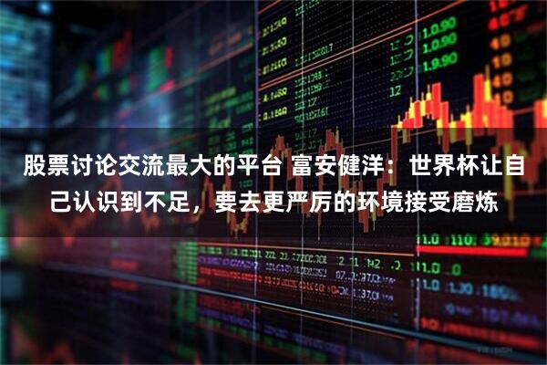 股票讨论交流最大的平台 富安健洋：世界杯让自己认识到不足，要去更严厉的环境接受磨炼